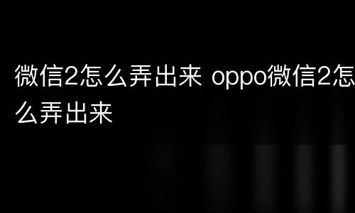 微信2怎么弄出来 oppo微信2怎么弄出来