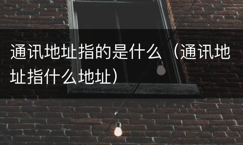 通讯地址指的是什么（通讯地址指什么地址）