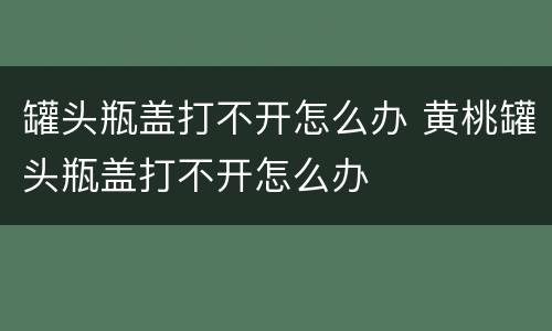 罐头瓶盖打不开怎么办 黄桃罐头瓶盖打不开怎么办