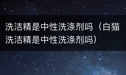 洗洁精是中性洗涤剂吗（白猫洗洁精是中性洗涤剂吗）