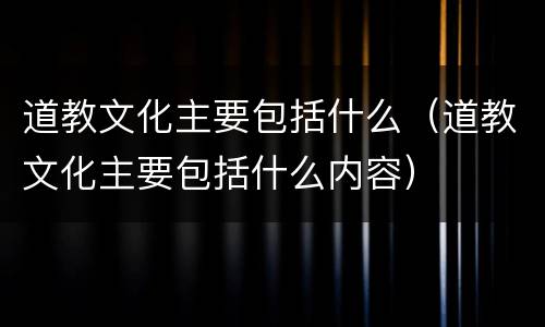 道教文化主要包括什么（道教文化主要包括什么内容）