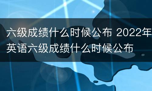 六级成绩什么时候公布 2022年英语六级成绩什么时候公布