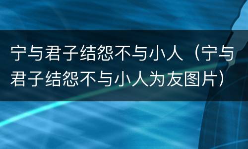 宁与君子结怨不与小人（宁与君子结怨不与小人为友图片）