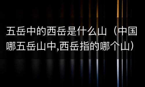 五岳中的西岳是什么山（中国哪五岳山中,西岳指的哪个山）