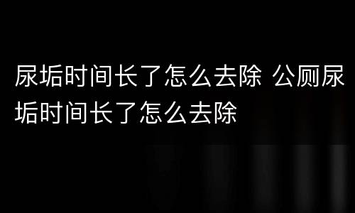 尿垢时间长了怎么去除 公厕尿垢时间长了怎么去除