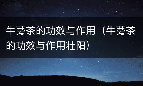 牛蒡茶的功效与作用（牛蒡茶的功效与作用壮阳）