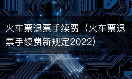 火车票退票手续费（火车票退票手续费新规定2022）