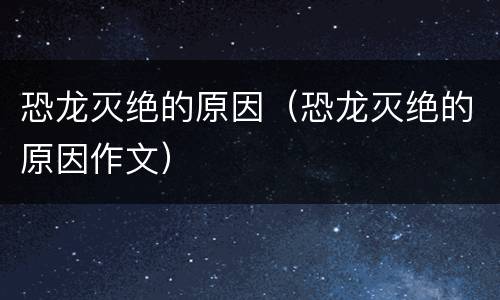 恐龙灭绝的原因（恐龙灭绝的原因作文）