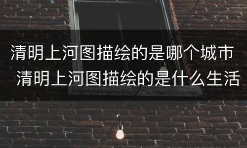 清明上河图描绘的是哪个城市 清明上河图描绘的是什么生活场景开封