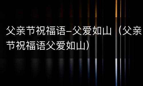 父亲节祝福语-父爱如山（父亲节祝福语父爱如山）