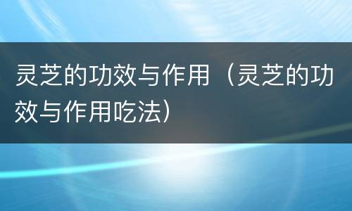 灵芝的功效与作用（灵芝的功效与作用吃法）
