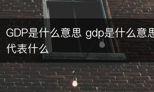 GDP是什么意思 gdp是什么意思代表什么