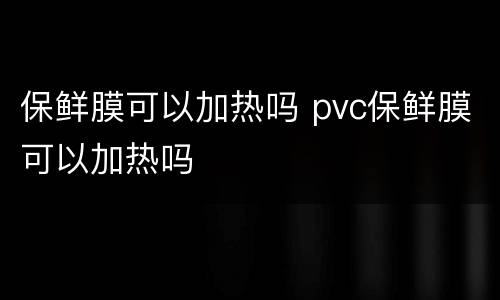 保鲜膜可以加热吗 pvc保鲜膜可以加热吗