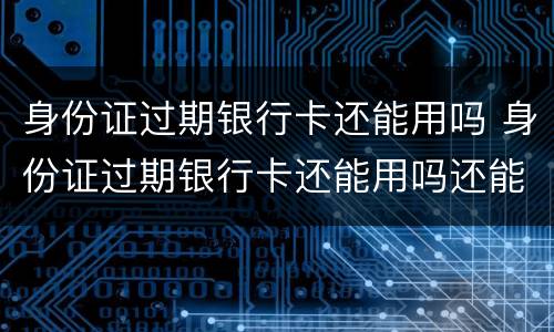 身份证过期银行卡还能用吗 身份证过期银行卡还能用吗还能取钱吗