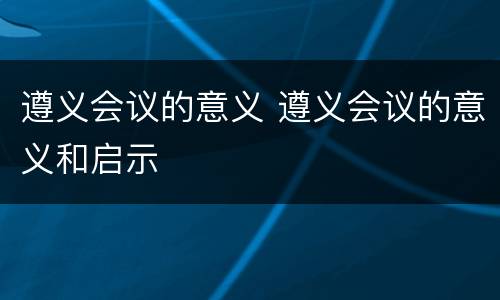 遵义会议的意义 遵义会议的意义和启示