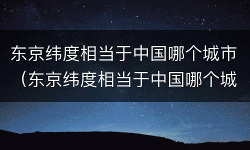 东京纬度相当于中国哪个城市（东京纬度相当于中国哪个城市的面积）