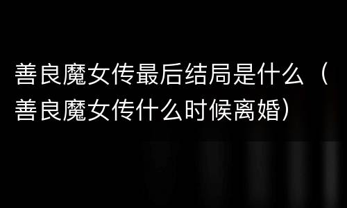 善良魔女传最后结局是什么（善良魔女传什么时候离婚）
