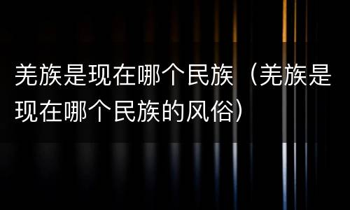 羌族是现在哪个民族（羌族是现在哪个民族的风俗）