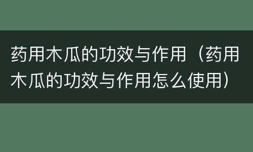 药用木瓜的功效与作用（药用木瓜的功效与作用怎么使用）