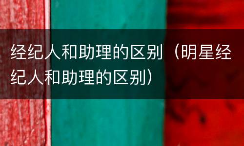 经纪人和助理的区别（明星经纪人和助理的区别）