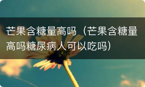 芒果含糖量高吗（芒果含糖量高吗糖尿病人可以吃吗）
