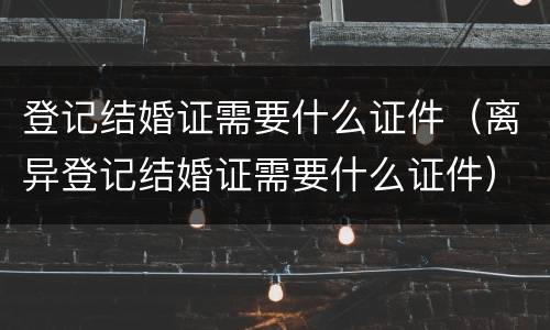 登记结婚证需要什么证件（离异登记结婚证需要什么证件）