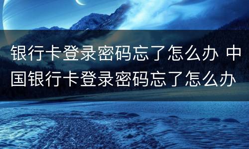 银行卡登录密码忘了怎么办 中国银行卡登录密码忘了怎么办