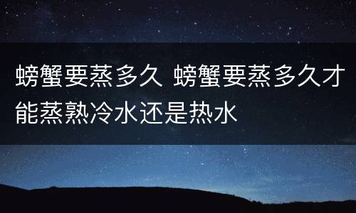 螃蟹要蒸多久 螃蟹要蒸多久才能蒸熟冷水还是热水