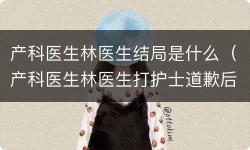 产科医生林医生结局是什么（产科医生林医生打护士道歉后果）