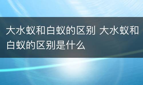 大水蚁和白蚁的区别 大水蚁和白蚁的区别是什么