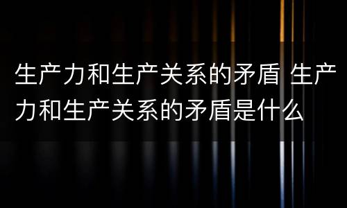生产力和生产关系的矛盾 生产力和生产关系的矛盾是什么