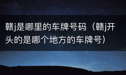 赣j是哪里的车牌号码（赣j开头的是哪个地方的车牌号）