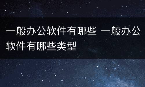 一般办公软件有哪些 一般办公软件有哪些类型