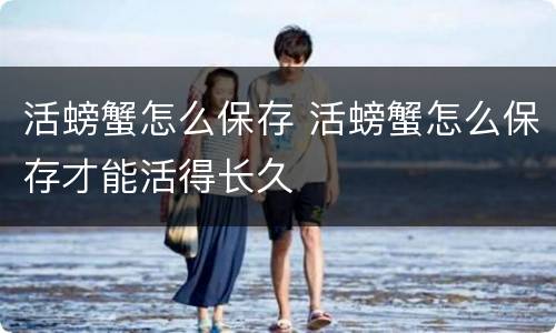 活螃蟹怎么保存 活螃蟹怎么保存才能活得长久