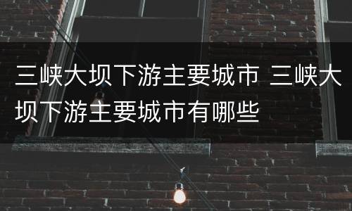 三峡大坝下游主要城市 三峡大坝下游主要城市有哪些
