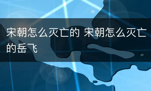 宋朝怎么灭亡的 宋朝怎么灭亡的岳飞