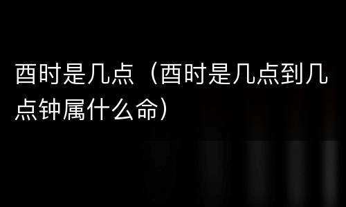 酉时是几点（酉时是几点到几点钟属什么命）