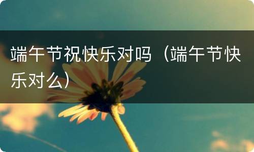 端午节祝快乐对吗（端午节快乐对么）