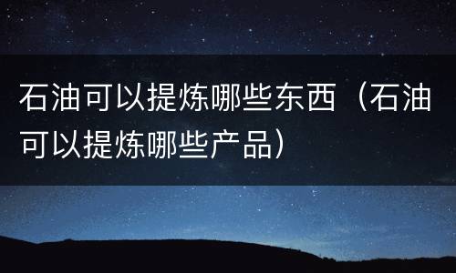 石油可以提炼哪些东西（石油可以提炼哪些产品）
