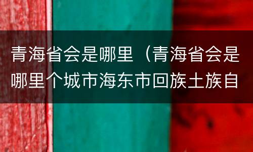 青海省会是哪里（青海省会是哪里个城市海东市回族土族自治县川口镇）