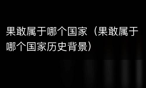 果敢属于哪个国家（果敢属于哪个国家历史背景）