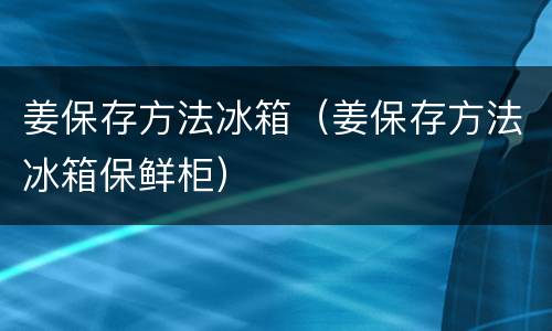 姜保存方法冰箱（姜保存方法冰箱保鲜柜）