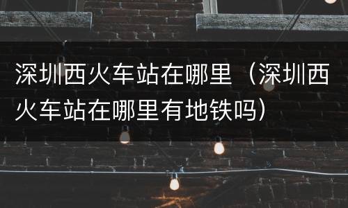 深圳西火车站在哪里（深圳西火车站在哪里有地铁吗）