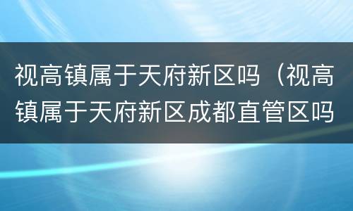 视高镇属于天府新区吗（视高镇属于天府新区成都直管区吗）