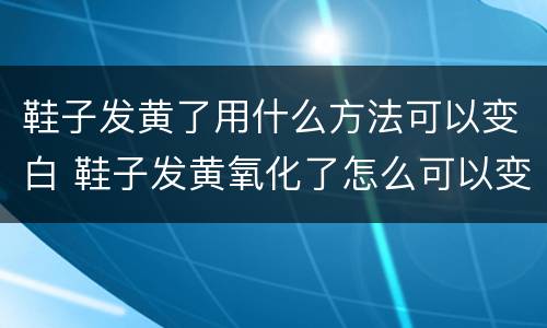 鞋子发黄了用什么方法可以变白 鞋子发黄氧化了怎么可以变白