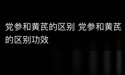 党参和黄芪的区别 党参和黄芪的区别功效