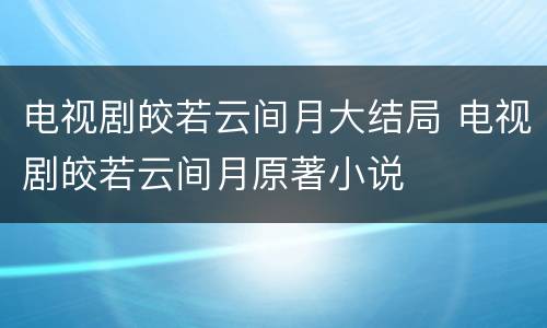 电视剧皎若云间月大结局 电视剧皎若云间月原著小说