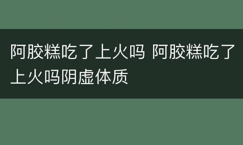 阿胶糕吃了上火吗 阿胶糕吃了上火吗阴虚体质