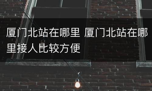 厦门北站在哪里 厦门北站在哪里接人比较方便