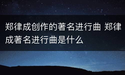 郑律成创作的著名进行曲 郑律成著名进行曲是什么